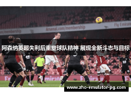 阿森纳英超失利后重塑球队精神 展现全新斗志与目标
