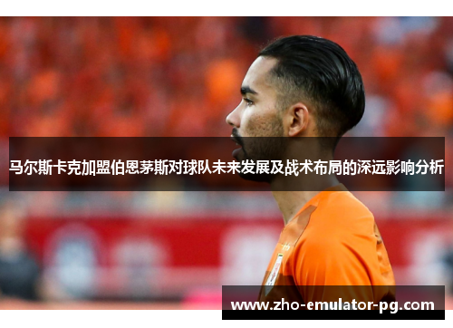 马尔斯卡克加盟伯恩茅斯对球队未来发展及战术布局的深远影响分析