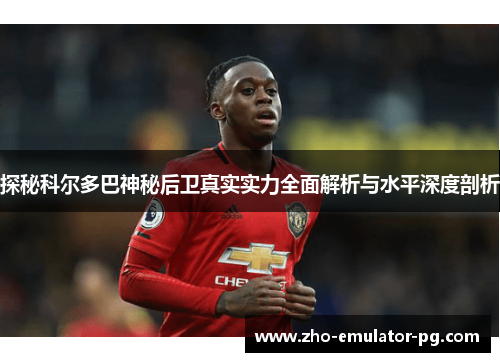 探秘科尔多巴神秘后卫真实实力全面解析与水平深度剖析