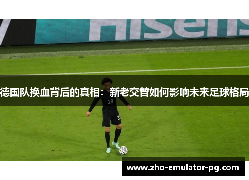 德国队换血背后的真相:新老交替如何影响未来足球格局 德国队换血背后的真相:新老交替如何影响未来足球格局