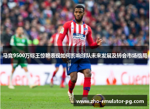 马竞9500万标王惊艳表现如何影响球队未来发展及转会市场格局