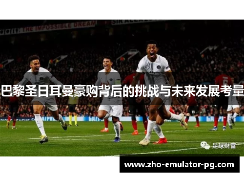 巴黎圣日耳曼豪购背后的挑战与未来发展考量