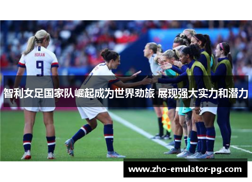 智利女足国家队崛起成为世界劲旅 展现强大实力和潜力