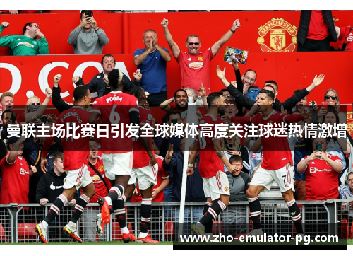 曼联主场比赛日引发全球媒体高度关注球迷热情激增