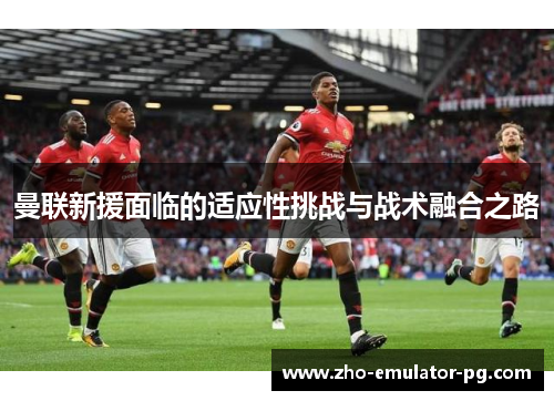 曼联新援面临的适应性挑战与战术融合之路