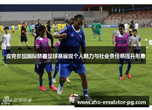 皮克参加国际慈善足球赛展现个人魅力与社会责任感提升形象