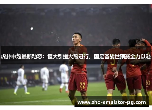 虎扑中超最新动态：恒大引援火热进行，国足备战世预赛全力以赴