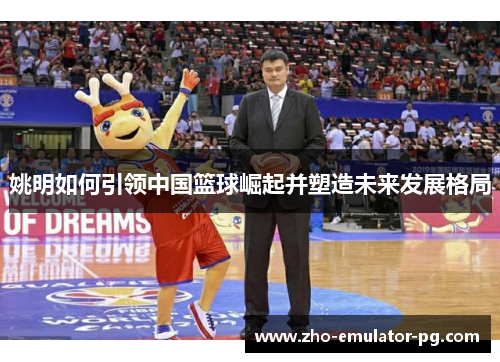姚明如何引领中国篮球崛起并塑造未来发展格局