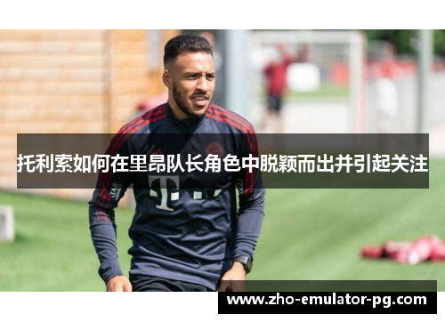 托利索如何在里昂队长角色中脱颖而出并引起关注