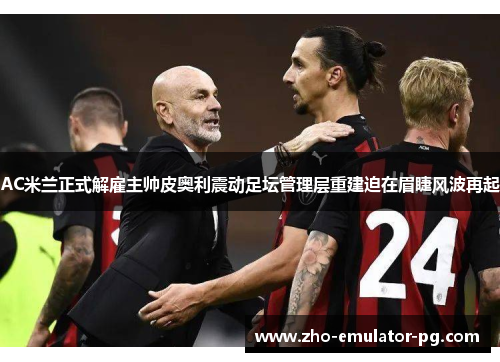 AC米兰正式解雇主帅皮奥利震动足坛管理层重建迫在眉睫风波再起