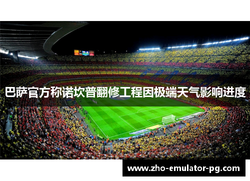 巴萨官方称诺坎普翻修工程因极端天气影响进度 巴萨官方称诺坎普翻修工程因极端天气影响进度