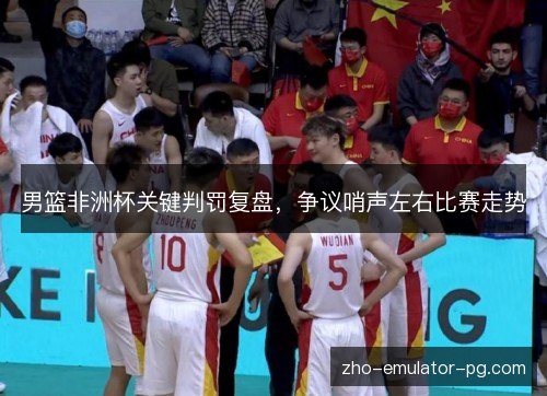 男篮非洲杯关键判罚复盘，争议哨声左右比赛走势